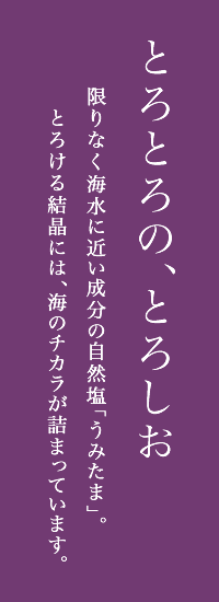 とろとろの、とろしお 限りなく海水に近い成分の自然塩「うみたま」。とろける結晶には、海のチカラが詰まっています。