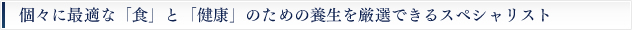 個々に最適な「食」と「健康」の為の養生を厳選できるスペシャリスト